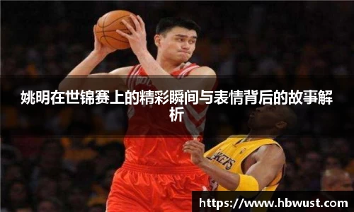 姚明在世锦赛上的精彩瞬间与表情背后的故事解析